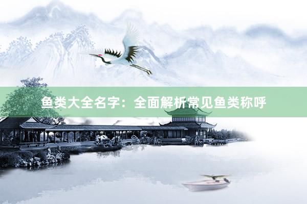 鱼类大全名字：全面解析常见鱼类称呼