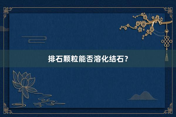 排石颗粒能否溶化结石？